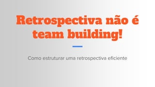 Retrospectiva não é
team building!
Como estruturar uma retrospectiva eficiente
 