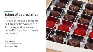 Token of appreciation
Need chocolate box!
“I would like to give a chocolate
to X because he was nice in...“
Then you give the chocolate
box to X and ask him to repeat
the gesture
Type: Verbal
Number Members: 7+
Remotable: NO
 