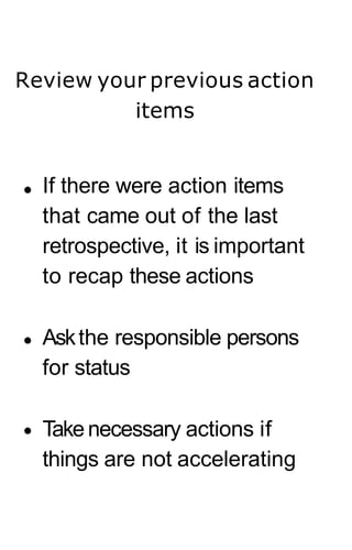 Review your previous action
items
If there were action items
that came out of the last
retrospective, it is important
to recap these actions
Askthe responsible persons
for status
Takenecessary actions if
things are not accelerating
 