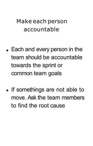 Make each person
accountable
Each and every person in the
team should be accountable
towards the sprint or
common team goals
If somethings are not able to
move. Ask the team members
to find the root cause
 