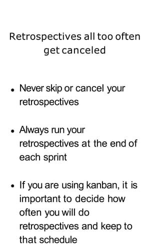 Retrospectives all too often
get canceled
Never skip or cancel your
retrospectives
Always run your
retrospectives at the end of
each sprint
If you are using kanban, it is
important to decide how
often you will do
retrospectives and keep to
that schedule
 
