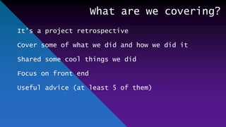 What are we covering?
It’s a project retrospective
Cover some of what we did and how we did it
Shared some cool things we did
Focus on front end
Useful advice (at least 5 of them)
 