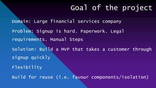 Goal of the project
Domain: Large financial services company
Problem: Signup is hard. Paperwork. Legal
requirements. Manual Steps
Solution: Build a MVP that takes a customer through
signup quickly
Flexibility
Build for reuse (i.e. favour components/isolation)
 