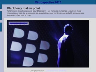Rétrospective 2013
Blackberry mal en point :

Automne de tous les dangers pour Blackberry : les rumeurs de reprise se suivent mais
n'aboutissent pas, Le groupe doit se recapitaliser pour continuer son activité alors que ses
terminaux n'ont plus la cote.

Novembre 2013

Une production Connexion Mobile

 