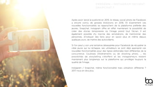 Après avoir lancé la publicité en 2015, le réseau social photo de Facebook
a encore connu de grosses évolutions en 2016. Et bizarrement ces
nouvelles fonctionnalités se rapprochent de la plateforme préférée des
jeunes, Snapchat. Instagram oﬀre en eﬀet maintenant la possibilité de
créer des stories temporaires où l'image prend tout l'écran. Il est
également possible d'y inscrire des annotations, de mentionner des
personnes, d'indiquer des liens pour en savoir plus et même depuis
quelques jours, de mettre des autocollants.
Si l'on peut y voir une tentative désespérée pour Facebook de récupérer la
cible jeune qui lui échappe, ses utilisateurs se sont déjà approprié ces
nouvelles fonctionnalités pour des lignes éditoriales bien diﬀérentes de la
concurrence. Coulisses d'événements ou de shooting photo, ... les
possibilités de storytelling s'étoﬀent et les instagrameurs restent
maintenant plus longtemps sur la plateforme qui privilégie toujours la
qualité de l'image.
Instagram / Snapchat, même fonctionnalité mais utilisation diﬀérente ?
2017 nous en dira plus.
FRÉDÉRIK - INSTAGRAM DEVIENT
SNAPCHAT ?
 