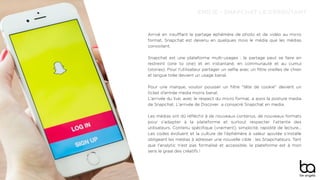 EMILIE - SNAPCHAT LE DÉROUTANT
Arrivé en insuﬄant le partage éphémère de photo et de vidéo au micro
format, Snapchat est devenu en quelques mois le média que les médias
convoitent.
Snapchat est une plateforme multi-usages : le partage peut se faire en
restreint (one to one) et en instantané, en communauté et au cumul
(stories). Pour l'utilisateur partager un selﬁe avec un ﬁltre oreilles de chien
et langue tirée devient un usage banal.
Pour une marque, vouloir pousser un ﬁltre "tête de cookie" devient un
ticket d'entrée media moins banal.
L'arrivée du live, avec le respect du micro format, a assis la posture media
de Snapchat. L'arrivée de Discover a consacré Snapchat en media.
Les médias ont dû réﬂéchir à de nouveaux contenus, de nouveaux formats
pour s'adapter à la plateforme et surtout respecter l'attente des
utilisateurs. Contenu spéciﬁque (vraiment), simplicité, rapidité de lecture...
Les codes évoluent et la culture de l'éphémère à valeur ajoutée s'installe
obligeant les médias à adresser une nouvelle cible : les Snapchateurs. Tant
que l'analytic n'est pas formalisé et accessible, la plateforme est à mon
sens le graal des créatifs !
 