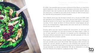 En 2016, il est possible que vous ayez contribué à faire ﬂeurir un marché en
pleine expansion, celui de la livraison de repas à domicile. Alors certes, le
phénomène n’est pas nouveau et des services identiques existent depuis
plus de 15 ans. Il n’empêche que cette année marque un réel tournant pour
les marchés de la restauration et de la livraison.
Tout d’abord, parce que de nouveaux acteurs ont vu le jour en 2016. C’est
par exemple le cas d’UberEats, le nouveau service food d’Uber qui a donc
décidé de rentrer sur le ring en mars dernier (date à laquelle un autre petit
nouveau, Frichti venait de lever 12 millions d’euros). Suite logique de son
service de renseignement, Pages jaunes s’est aussi lancé sur le marché en
lançant son service, Grood.
Ensuite, parce que plus que le nombre de concurrents, ce sont bien les
concepts qui émergent qui font de la livraison de repas made in 2016 un
cru un peu spécial. Là où Alloresto ne propose qu’une marketplace, de
nouveaux acteurs proposent de la livraison de plats groupés, en kits, ou
préparés dans leurs propres cuisines.
Pour autant, certains business model restent fragiles et cette frénésie ne
doit pas occulter qu’au cours de l’année, Take eat easy a été contraint de
cesser son activité, laissant au dépourvu des centaines de coursiers non
rémunérés. Un équilibre reste donc à trouver pour toucher sa bille dans ce
nouvel eldorado qui devrait représenter 16% de la restauration et peser
ainsi 90 milliards en Europe d’ici quelques années. Miam.
THOMAS- LE DIGITAL DANS NOS
ASSIETTES
 