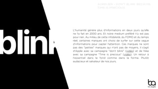 L'humanité génère plus d'informations en deux jours qu'elle
ne l'a fait en 2000 ans. Et notre medium préféré n'y est pas
pour rien. Au milieu de cette infobésité, du FOMO et du temps
réel, certaines marques ont choisi de surfer sur cette vague
d'informations pour capter l'attention. Ces marques ne sont
pas des "petites" marques qui n'ont pas de moyens, il s'agit
d'Apple avec sa campagne "don't blink" (vidéo) et de Nike
avec sa campagne "Time is precious" (vidéo). Un retour à
l'essentiel dans le fond comme dans la forme. Plutôt
audacieux et salvateur de nos jours.
AURÉLIEN - DON’T BLINK BECAUSE
TIME IS PRECIOUS
 