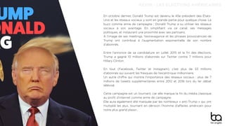 En octobre dernier, Donald Trump est devenu le 45e président des États-
Unis et les réseaux sociaux y sont en grande partie pour quelque chose. Le
buzz comme arme de campagne : Donald Trump a su utiliser les réseaux
sociaux à son avantage. En simpliﬁant via ce canal, ses messages
politiques, et instaurant une proximité avec ses partisans.
À l’image de ses meetings, l’extravagance et les phrases provocatrices de
Trump ont contribué à l’augmentation exponentielle de son nombre
d’abonnés.
Entre l’annonce de sa candidature en juillet 2015 et la ﬁn des élections,
Trump a gagné 10 millions d’abonnés sur Twitter contre 7 millions pour
Hillary Clinton.
En tout (Facebook, Twitter et Instagram), c’est plus de 33 millions
d’abonnés qui suivent les frasques de l’excentrique millionnaire.
Un autre chiﬀre qui montre l’importance des réseaux sociaux : plus de 7
millions de tweets supplémentaires entre 2012 et 2016 lors du 1er débat
télévisé.
Cette campagne est un tournant, car elle marque la ﬁn du média classique
au proﬁt d’internet comme arme de campagne.
Elle aura également été marquée par les nombreux « anti-Trump » qui ont
multiplié les jeux, tournant en dérision l’homme d’aﬀaires américain pour
notre plus grand plaisir…
KEVIN - LES ELECTIONS AMÉRICAINES
 