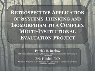 RETROSPECTIVE APPLICATION
 OF SYSTEMS THINKING AND
ISOMORPHISM TO A COMPLEX
   MULTI-INSTITUTIONAL
   EVALUATION PROJECT

                       Patrick B. Barlow
  PhD. Student in Evaluation, Statistics, & Measurement, the University of
                                Tennessee
                       Eric Heidel, PhD
  Assistant Professor of Biostatistics, the University of Tennessee Graduate
                             School of Medicine.
 