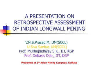 A PRESENTATION ON RETROSPECTIVE ASSESSMENT OF INDIAN LONGWALL MINING  V.N.S.Prasad.M, UM(SCCL)   U.Siva Sankar, UM(SCCL) Prof. Mukhopadhyay S K., IIT, KGP Prof. Debasis Deb., IIT, KGP Presented at 3 rd  Asian Mining Congress, Kolkata 