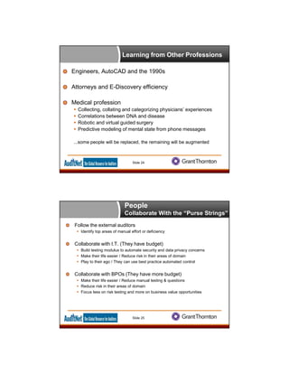 Learning from Other Professions
Engineers, AutoCAD and the 1990s
Attorneys and E-Discovery efficiency
Medical profession
 Collecting, collating and categorizing physicians’ experiences
 Correlations between DNA and disease
 Robotic and virtual guided surgery
 Predictive modeling of mental state from phone messages
...some people will be replaced, the remaining will be augmented
Slide 24
Follow the external auditors
 Identify top areas of manual effort or deficiency
Collaborate with I.T. (They have budget)
 Build testing modulus to automate security and data privacy concerns
 Make their life easier / Reduce risk in their areas of domain
 Play to their ego / They can use best practice automated control
Collaborate with BPOs (They have more budget)
 Make their life easier / Reduce manual testing & questions
 Reduce risk in their areas of domain
 Focus less on risk testing and more on business value opportunities
Slide 25
People
Collaborate With the “Purse Strings”
 