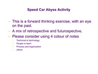 Speed Car Abyss Activity This is a forward thinking exercise, with an eye on the past. A mix of retrospective and futurospective. Please consider using 4 colour of notes Technical or technology People or team Process and organization others 