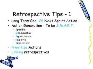 Retrospective Tips - 1 Long Term Goal  VS  Next Sprint Action Action Generation - To be  S.M.A.R.T. S pecific M easureable A greed-upon R ealistic T ime-based Prioritize  Actions Linking  retrospectives 