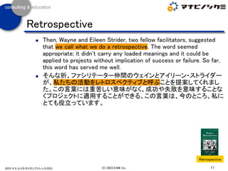 ◼ Then, Wayne and Eileen Strider, two fellow facilitators, suggested
that we call what we do a retrospective. The word seemed
appropriate; it didn't carry any loaded meanings and it could be
applied to projects without implication of success or failure. So far,
this word has served me well.
◼ そんな折、ファシリテーター仲間のウェインとアイリーン・ストライダー
が、私たちの活動をレトロスペクティブと呼ぶことを提案してくれまし
た。この言葉には重苦しい意味がなく、成功や失敗を意味することな
くプロジェクトに適用することができる。この言葉は、今のところ、私に
とても役立っています。
11
(C) 2023 ESM, Inc.
2023/4/8 ふりかえりカンファレンス2023
Retrospective
Retrospective
 