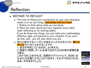 ◼ BOTHER TO REFLECT
◼ The trick to fitting your conventions to your ever-changing
needs is to do two things, individually and as a team:
1. Bother to think about what you are doing.
2. Have the team spend one hour together every other
week reflecting on its working habits.
If you do these two things, you can make your methodology
effective, agile, and tailored to your situation. If you can't
do that, well... you will stay where you are.
◼ 刻々と変化するニーズに大会をフィットさせるコツは、個人と
チームで2つのことをすることです：
1. 自分が何をしているのか、よく考える。
2. 隔週で1時間、チーム全員で自分たちの仕事の習慣を振
り返る。
この2つのことをすれば、効果的でアジャイルで、状況に合
わせた方法論にすることができます。それができなければ、
まあ...今のままでしょう。
13
(C) 2023 ESM, Inc.
2023/4/8 ふりかえりカンファレンス2023
Reflection
Reflection
 
