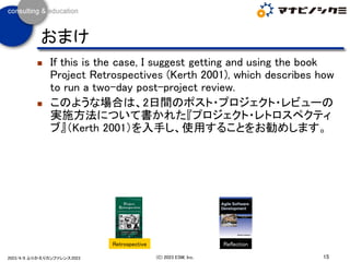 ◼ If this is the case, I suggest getting and using the book
Project Retrospectives (Kerth 2001), which describes how
to run a two-day post-project review.
◼ このような場合は、2日間のポスト・プロジェクト・レビューの
実施方法について書かれた『プロジェクト・レトロスペクティ
ブ』（Kerth 2001）を入手し、使用することをお勧めします。
15
(C) 2023 ESM, Inc.
2023/4/8 ふりかえりカンファレンス2023
おまけ
Retrospective Reflection
 