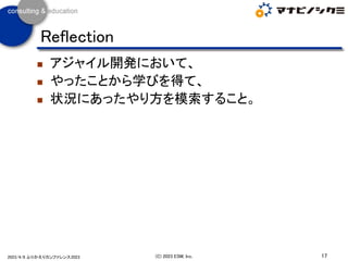 ◼ アジャイル開発において、
◼ やったことから学びを得て、
◼ 状況にあったやり方を模索すること。
17
(C) 2023 ESM, Inc.
2023/4/8 ふりかえりカンファレンス2023
Reflection
 