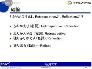 結論
「ふりかえり」は、Retrospectiveか、Reflectionか？
◼ ふりかえり (名詞)：Retrospective、Reflection
◼ ふりかえり会 (名詞)：Retrospective
◼ 独りふりかえり (名詞)：Reflection
◼ 振り返る (動詞)＝Reflect
20
(C) 2023 ESM, Inc.
2023/4/8 ふりかえりカンファレンス2023
私見です
 