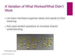 A Variation of What Worked/What Didn’t
Work
www.allisonpollard.com
Photo by Wayne D. Grant
 Let team members organize ideas and speak to their
meaning.
 Ask open-ended questions to increase shared
understanding.
 