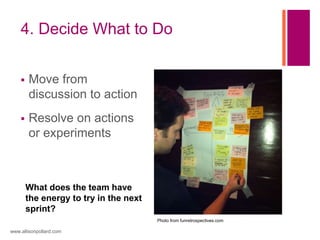4. Decide What to Do
 Move from
discussion to action
 Resolve on actions
or experiments
www.allisonpollard.com
What does the team have
the energy to try in the next
sprint?
Photo from funretrospectives.com
 