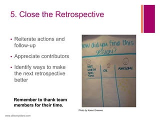 5. Close the Retrospective
 Reiterate actions and
follow-up
 Appreciate contributors
 Identify ways to make
the next retrospective
better
www.allisonpollard.com
Remember to thank team
members for their time.
Photo by Karen Greaves
 