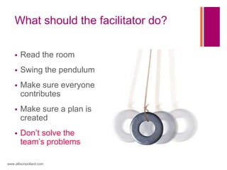 What should the facilitator do?
 Read the room
 Swing the pendulum
 Make sure everyone
contributes
 Make sure a plan is
created
 Don’t solve the
team’s problems
www.allisonpollard.com
 