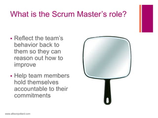 What is the Scrum Master’s role?
 Reflect the team’s
behavior back to
them so they can
reason out how to
improve
 Help team members
hold themselves
accountable to their
commitments
www.allisonpollard.com
 