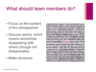 What should team members do?
 Focus on the content
of the retrospective
 Discuss openly, which
means sometimes
disagreeing with
others (though not
disagreeably)
 Make decisions
www.allisonpollard.com
 