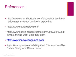 References
 http://www.scrumshortcuts.com/blog/retrospectives-
reviews/sprint-retrospective-irrespective/
 http://www.estherderby.com/
 http://www.coachingagileteams.com/2012/02/23/agil
e/most-things-work-until-they-dont
 http://www.innovationgames.com
 Agile Retrospectives: Making Good Teams Great by
Esther Derby and Diana Larsen
www.allisonpollard.com
 