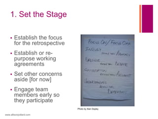 1. Set the Stage
 Establish the focus
for the retrospective
 Establish or re-
purpose working
agreements
 Set other concerns
aside [for now]
 Engage team
members early so
they participate
www.allisonpollard.com
Photo by Alan Dayley
 