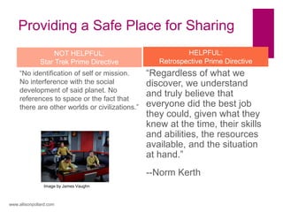 Providing a Safe Place for Sharing
“Regardless of what we
discover, we understand
and truly believe that
everyone did the best job
they could, given what they
knew at the time, their skills
and abilities, the resources
available, and the situation
at hand.”
--Norm Kerth
“No identification of self or mission.
No interference with the social
development of said planet. No
references to space or the fact that
there are other worlds or civilizations.”
www.allisonpollard.com
HELPFUL:
Retrospective Prime Directive
NOT HELPFUL:
Star Trek Prime Directive
Image by James Vaughn
 