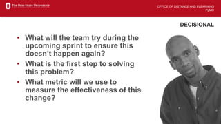 OFFICE OF DISTANCE AND ELEARNING
PgMO
DECISIONAL
• What will the team try during the
upcoming sprint to ensure this
doesn’t happen again?
• What is the first step to solving
this problem?
• What metric will we use to
measure the effectiveness of this
change?
 