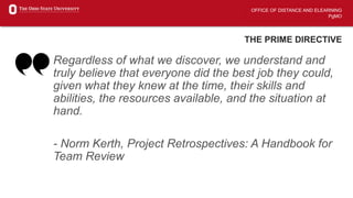 OFFICE OF DISTANCE AND ELEARNING
PgMO
THE PRIME DIRECTIVE
Regardless of what we discover, we understand and
truly believe that everyone did the best job they could,
given what they knew at the time, their skills and
abilities, the resources available, and the situation at
hand.
- Norm Kerth, Project Retrospectives: A Handbook for
Team Review
 