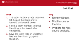 OFFICE OF DISTANCE AND ELEARNING
PgMO
SAILBOAT
What
1. The team records things that they
felt helped the Sprint move
forward or slowed it down.
2. select a team member to group
the sticky notes into similar
categories.
3. have the team vote on what they
feel are the critical groups to
focus on.
Why
• Identify issues.
• Distil issues to
themes.
• Prepare for root
cause analysis.
 