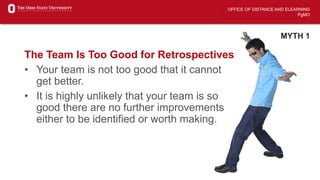 OFFICE OF DISTANCE AND ELEARNING
PgMO
MYTH 1
The Team Is Too Good for Retrospectives
• Your team is not too good that it cannot
get better.
• It is highly unlikely that your team is so
good there are no further improvements
either to be identified or worth making.
 