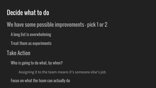 Decide what to do
We have some possible improvements - pick 1 or 2
A long list is overwhelming
Treat them as experiments
Take Action
Who is going to do what, by when?
Assigning it to the team means it’s someone else’s job
Focus on what the team can actually do
 