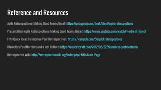 Reference and Resources
Agile Retrospectives: Making Good Teams Great: https://pragprog.com/book/dlret/agile-retrospectives
Presentation: Agile Retrospectives: Making Good Teams Great!: https://www.youtube.com/watch?v=w8w-dFrmovQ
Fifty Quick Ideas To Improve Your Retrospectives: https://leanpub.com/50quickretrospectives
Blameless PostMortems and a Just Culture: https://codeascraft.com/2012/05/22/blameless-postmortems/
Retrospective Wiki: http://retrospectivewiki.org/index.php?title=Main_Page
 