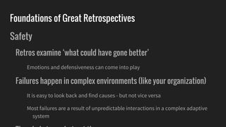 Foundations of Great Retrospectives
Safety
Retros examine ‘what could have gone better’
Emotions and defensiveness can come into play
Failures happen in complex environments (like your organization)
It is easy to look back and find causes - but not vice versa
Most failures are a result of unpredictable interactions in a complex adaptive
system
 