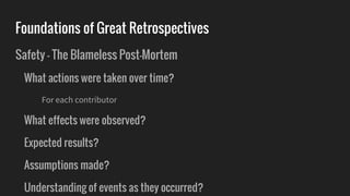 Foundations of Great Retrospectives
Safety - The Blameless Post-Mortem
What actions were taken over time?
For each contributor
What effects were observed?
Expected results?
Assumptions made?
Understanding of events as they occurred?
 