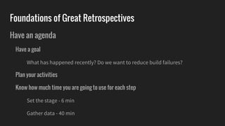 Foundations of Great Retrospectives
Have an agenda
Have a goal
What has happened recently? Do we want to reduce build failures?
Plan your activities
Know how much time you are going to use for each step
Set the stage - 6 min
Gather data - 40 min
 