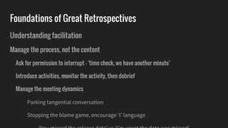 Foundations of Great Retrospectives
Understanding facilitation
Manage the process, not the content
Ask for permission to interrupt - ‘time check, we have another minute’
Introduce activities, monitor the activity, then debrief
Manage the meeting dynamics
Parking tangential conversation
Stopping the blame game, encourage ‘I’ language
 