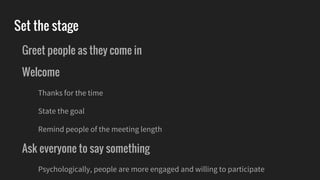 Set the stage
Greet people as they come in
Welcome
Thanks for the time
State the goal
Remind people of the meeting length
Ask everyone to say something
Psychologically, people are more engaged and willing to participate
 