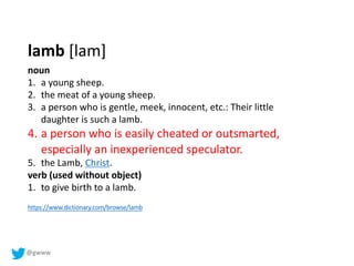 @gwww
noun
1. a young sheep.
2. the meat of a young sheep.
3. a person who is gentle, meek, innocent, etc.: Their little
daughter is such a lamb.
4. a person who is easily cheated or outsmarted,
especially an inexperienced speculator.
5. the Lamb, Christ.
verb (used without object)
1. to give birth to a lamb.
lamb [lam]
https://www.dictionary.com/browse/lamb
 