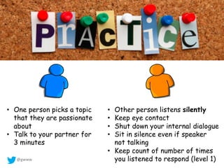@gwww
• Other person listens silently
• Keep eye contact
• Shut down your internal dialogue
• Sit in silence even if speaker
not talking
• Keep count of number of times
you listened to respond (level 1)
• One person picks a topic
that they are passionate
about
• Talk to your partner for
3 minutes
 