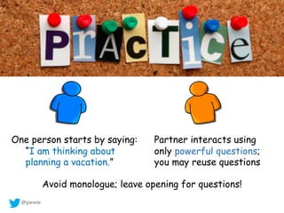 @gwww
Partner interacts using
only powerful questions;
you may reuse questions
One person starts by saying:
“I am thinking about
planning a vacation.”
Avoid monologue; leave opening for questions!
 