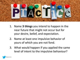@gwww
1. Name 3 things you intend to happen in the
near future that might not occur but for
your desire, belief, and expectation.
2. Name at least one impulsive behavior of
yours of which you are not fond.
3. What would happen if you applied the same
level of intent to the impulsive behaviour?
 