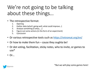 @gwww
We’re not going to be talking
about these things…
• The retrospective format:
1. Opening
2. Gather data (what’s going well, what could improve…)
3. Analyze something (5 whys, …)
4. Figure out some actions (in the form of an experiment)
5. Conclusion
• Or various retrospective tools such as https://retromat.org/en/
• Or how to make them fun – cause they oughta be!
• Or dot voting, facilitation, sticky notes, who to invite, or games to
use*
• Or…
*But we will play some games here!
 