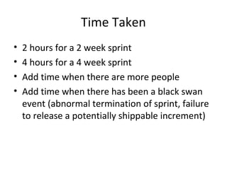 Time Taken
• 2 hours for a 2 week sprint
• 4 hours for a 4 week sprint
• Add time when there are more people
• Add time when there has been a black swan
event (abnormal termination of sprint, failure
to release a potentially shippable increment)
 