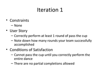 Iteration 1
• Constraints
– None
• User Story
– Correctly perform at least 1 round of pass the cup
– Note down how many rounds your team successfully
accomplished
• Conditions of Satisfaction
– Cannot pass the cup until you correctly perform the
entire dance
– There are no partial completions allowed
 
